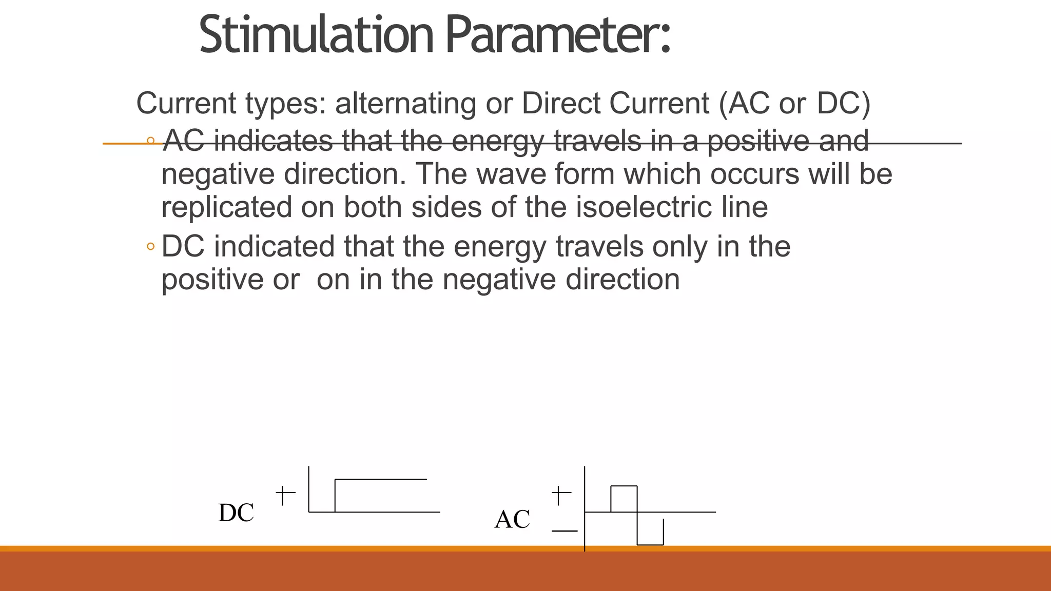 StimulationParameter:
Current types: alternating or Direct Current (AC or DC)
◦ AC indicates that the energy travels in a positive and
negative direction. The wave form which occurs will be
replicated on both sides of the isoelectric line
◦ DC indicated that the energy travels only in the
positive or on in the negative direction
DC AC
 