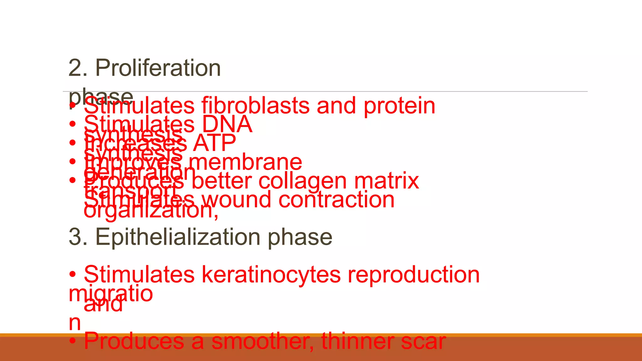 2. Proliferation
phase
• Stimulates fibroblasts and protein
synthesis
• Stimulates DNA
synthesis
• Increases ATP
generation
• Improves membrane
transport
• Produces better collagen matrix
organization,
migratio
n
Stimulates wound contraction
3. Epithelialization phase
• Stimulates keratinocytes reproduction
and
• Produces a smoother, thinner scar
 