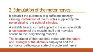 2.Stimulationofthemotornerves:
It occurs if the current is of a sufficient intensity,
causing contraction of the muscles supplied by the
nerve distal to the point of stimulus.
A suitable faradic current applied to the muscle elicits
a contraction of the muscle itself and may also
spread to the neighboring muscles.
The character of the response varies with the nature
and strength of the stimulus employed and the
normal or pathological state of muscle and nerve.
 