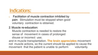 Indications:
1. Facilitation of muscle contraction inhibited by
pain: Stimulation must be stopped when good
voluntary contraction is obtained.
2. Muscle re-education:
Muscle contraction is needed to restore the
sense of movement in cases of prolonged
disuse or incorrect use;
and in muscle transplantation. The brain appreciates movement
not muscle actions, so the current should be applied to cause the
movement that the patient is unable to perform voluntarily.
 