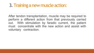 3.Traininganewmuscleaction:
After tendon transplantation, muscle may be required to
perform a different action from that previously carried
out. With stimulation by faradic current, the patient
must concentrate with the new action and assist with
voluntary contraction.
 