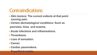 Contraindications:
Skin lesions: The current collects at that point
causing pain.
Certain dermatological conditions: Such as
psoriasis, tinea and eczema.
Acute infections and inflammations.
Thrombosis.
Loss of sensation.
Cancer.
Cardiac pacemakers.
Superficial metals.
 