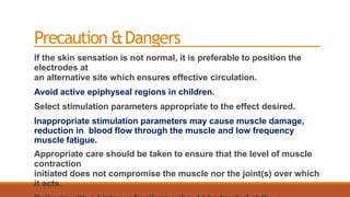 Precaution &Dangers
If the skin sensation is not normal, it is preferable to position the
electrodes at
an alternative site which ensures effective circulation.
Avoid active epiphyseal regions in children.
Select stimulation parameters appropriate to the effect desired.
Inappropriate stimulation parameters may cause muscle damage,
reduction in blood flow through the muscle and low frequency
muscle fatigue.
Appropriate care should be taken to ensure that the level of muscle
contraction
initiated does not compromise the muscle nor the joint(s) over which
it acts.
 