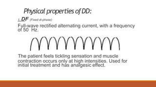 Physical properties ofDD:
1. DF (Fixed di-phase):
Full-wave rectified alternating current, with a frequency
of 50 Hz.
The patient feels tickling sensation and muscle
contraction occurs only at high intensities. Used for
initial treatment and has analgesic effect.
 