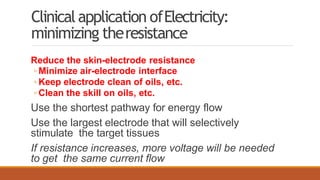 Clinicalapplication ofElectricity:
minimizing theresistance
Reduce the skin-electrode resistance
◦ Minimize air-electrode interface
◦ Keep electrode clean of oils, etc.
◦ Clean the skill on oils, etc.
Use the shortest pathway for energy flow
Use the largest electrode that will selectively
stimulate the target tissues
If resistance increases, more voltage will be needed
to get the same current flow
 