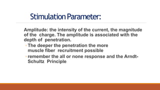 StimulationParameter:
Amplitude: the intensity of the current, the magnitude
of the charge. The amplitude is associated with the
depth of penetration.
◦ The deeper the penetration the more
muscle fiber recruitment possible
◦ remember the all or none response and the Arndt-
Schultz Principle
 