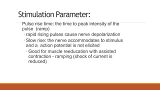 Stimulation Parameter:
Pulse rise time: the time to peak intensity of the
pulse (ramp)
◦ rapid rising pulses cause nerve depolarization
◦ Slow rise: the nerve accommodates to stimulus
and a action potential is not elicited
◦ Good for muscle reeducation with assisted
contraction - ramping (shock of current is
reduced)
 
