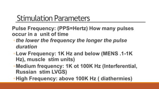 Stimulation Parameters
Pulse Frequency: (PPS=Hertz) How many pulses
occur in a unit of time
◦the lower the frequency the longer the pulse
duration
◦Low Frequency: 1K Hz and below (MENS .1-1K
Hz), muscle stim units)
◦Medium frequency: 1K ot 100K Hz (Interferential,
Russian stim LVGS)
◦High Frequency: above 100K Hz ( diathermies)
 
