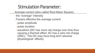 StimulationParameter:
◦ Average current (also called Root Mean Square)
◦ the “average” intensity
◦ Factors effective the average current:
◦ pulse amplitude
◦ pulse duration
◦ waveform (DC has more net charge over time thus
causing a thermal effect. AC has a zero net charge
(ZNC). The DC may have long term adverse
physiological effects)
 