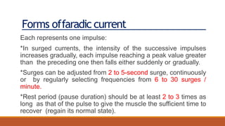 Forms offaradic current
Each represents one impulse:
*In surged currents, the intensity of the successive impulses
increases gradually, each impulse reaching a peak value greater
than the preceding one then falls either suddenly or gradually.
*Surges can be adjusted from 2 to 5-second surge, continuously
or by regularly selecting frequencies from 6 to 30 surges /
minute.
*Rest period (pause duration) should be at least 2 to 3 times as
long as that of the pulse to give the muscle the sufficient time to
recover (regain its normal state).
 