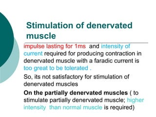Stimulation of denervated
muscle
impulse lasting for 1ms and intensity of
current required for producing contraction in
denervated muscle with a faradic current is
too great to be tolerated .
So, its not satisfactory for stimulation of
denervated muscles
On the partially denervated muscles ( to
stimulate partially denervated muscle; higher
intensity than normal muscle is required)
 