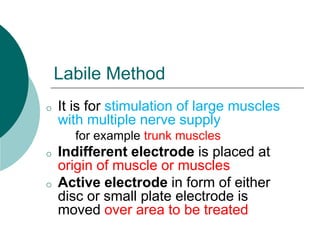 Labile Method
o It is for stimulation of large muscles
with multiple nerve supply
for example trunk muscles
o Indifferent electrode is placed at
origin of muscle or muscles
o Active electrode in form of either
disc or small plate electrode is
moved over area to be treated
 