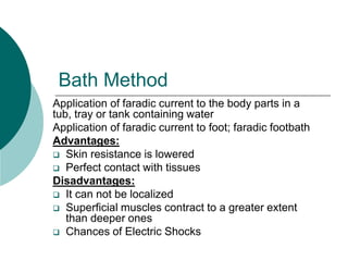 Bath Method
Application of faradic current to the body parts in a
tub, tray or tank containing water
Application of faradic current to foot; faradic footbath
Advantages:
 Skin resistance is lowered
 Perfect contact with tissues
Disadvantages:
 It can not be localized
 Superficial muscles contract to a greater extent
than deeper ones
 Chances of Electric Shocks
 