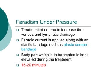 Faradism Under Pressure
 Treatment of edema to increase the
venous and lymphatic drainage
 Faradic current is applied along with an
elastic bandage such as elasto cerepe
bandage
 Body part which is to be treated is kept
elevated during the treatment
 15-20 minutes
 