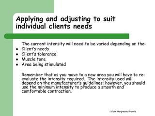 Applying and adjusting to suit 
individual clients needs 
The current intensity will need to be varied depending on the: 
Clare Hargreaves-Norris 
 Client’s needs 
 Client’s tolerance 
 Muscle tone 
 Area being stimulated 
Remember that as you move to a new area you will have to re-evaluate 
the intensity required. The intensity used will 
depend on the manufacturer’s guidelines; however, you should 
use the minimum intensity to produce a smooth and 
comfortable contraction. 
 