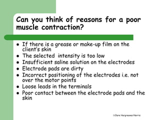 Can you think of reasons for a poor 
muscle contraction? 
 If there is a grease or make-up film on the 
Clare Hargreaves-Norris 
client’s skin 
 The selected intensity is too low 
 Insufficient saline solution on the electrodes 
 Electrode pads are dirty 
 Incorrect positioning of the electrodes i.e. not 
over the motor points 
 Loose leads in the terminals 
 Poor contact between the electrode pads and the 
skin 
 