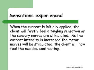 Clare Hargreaves-Norris 
Sensations experienced 
When the current is initially applied, the 
client will firstly feel a tingling sensation as 
the sensory nerves are stimulated. As the 
current intensity is increased the motor 
nerves will be stimulated, the client will now 
feel the muscles contracting. 
 