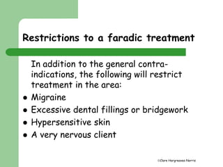 Restrictions to a faradic treatment 
In addition to the general contra-indications, 
the following will restrict 
Clare Hargreaves-Norris 
treatment in the area: 
 Migraine 
 Excessive dental fillings or bridgework 
 Hypersensitive skin 
 A very nervous client 
 
