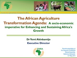 Forum for Agricultural Research in Africa
The African Agriculture
Transformation Agenda: A socio-economic
imperative for Enhancing and Sustaining Africa's
Growth
DrYemi Akinbamijo
Executive Director
Keynote presentation at
the inaugural CCARDESA
General Assembly,
Gaborone, Botswana;
6-7 May 2014
 