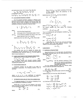733
and substituting in Eqn. (16) in view of Eqn. (8). then
xgs - P O t P; = [lis] [Hgl(Xg - Pgot P$
9s
or exoressed in the form
(ii) Line Overload Prevention Condition
l h e line overload prevetion condition is defined as the
Inequality Constraint (4.5). The overloading in a transmission
line can lead to system collapse in an extreme case. The
following condition must be satisfied for preventing the line
overload; as a security constraint or security index:
n
1=1
Z AP ( UQ
Q ..? kei gi
where
ZQ
UQ
and KQi
is the line flow through line Q
is the upper limit of transmission power of line Q
is the sensitivity between line flow of line Q and
power injection of bus i (i.e. AZQ/APi)
Substituting from Eqn. (8) for AP in Eqn. (18), we get:
9i
n
m
Q i=l gi gi gi
2 t ? KQi(X - P" t P . ) (UQ
or
n n
l h e problem size can be reduced by taking into
consideration only the constraints of the lines whose loading
is approaching their maximum rating IJQ. It can be taken as
90% of normal loading (6.7).
( 5 ) Upper/Lower Bounds on Each Generator Output Power:
Rewriting Eqn. (17) in a compact form leads to:
O I X t P - P " (20)
p - 9 9
1he Simplex Method with Bounded variables handles
these constraints on the control variables implicitly without
increasing the problem size.
(iv) Environmental Impact (91:
Generation emission can be taken as an index for
environment conservation. The following condition must be
satisf ied:
C-P-.
2 G
a t f 3 P t y P t Eexp V
G G
where a, 0. y. 5. E are coefficient of generator
emission characteristic and V is the allowable upper limit.
2. _OPTIMUMSCHEDULING OF REACTIVE GENERATION
The gbiective function of the optimum scheduling of the
reactive generation is obtained as follows:
Setting A 0 = 0 in Eqn. (I I), the changes in the active
power and reactive power caused by the bus voltage change
can be expressed as follows:
AP = [Ngs] AV
AQ = [t.] AV (21)
where:
[N ] is the (n x n ) matrix consisting of the row
of the Jacobian matrix [NI pertaining to the
generator buses.
9s 9s b
Substituting Eqn. (21) for AP9s into Eqn. (4) leads to
A3 = blT [Ngs]AV
0 "
where: bnT
1he control variable AVi must satisfy the following
b'l (NqJ = (b ,b2, .b i d .
conditions:
(23)
M
V y ( V p tAVi<Vi
Thus, by introducing the new nonnegative variables Xvi. Eqn.
(23) is reduced to:
0 < X v i ( v y -vm (24)
where:
Xvi AVi t V p - Vm. (25)
and AVi = Xvi - Vy + V m
Substituting Eqn. (25) into Eqn. (22) and eliminating
the constant terms, the linear objective function , with
respect to, the new variable is obtained as:
AJ = b Xv
CONSTRAINTS
(i) Conditions on Reactive Power
Separating the Eqn. (21) into two parts, one pertaining to
the voltage-controlled buses and the other pertaining to the
load buses, we get:
AQgc
(27)
where [AQQ 1 = [::I -AV
[Lgc]and[LQ] are the matrices consisting of the
rows of the matrix [L] pertaining to
the voltage-controlled buses and the
load buses respectively.
For the voltage-controlled buses, the reactive power
must be inside the permissible range given by:
Qg"c 5 Qic + AQgc -< QMgc (28)
For the load buses, the reactive power cannot be changed: i.e.
Substituting Eqn. (27) into Eqns. (28). (29) leads to
AQQ= 0 (29)
Qic + [Lgcl AV 5 Q E
QZc t EL9c1 AV5Q;
['-a] AV = O
or in the form of Eqn. (25) as follows:
 
