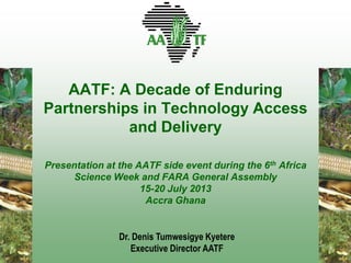 AATF: A Decade of Enduring
Partnerships in Technology Access
and Delivery
Presentation at the AATF side event during the 6th Africa
Science Week and FARA General Assembly
15-20 July 2013
Accra Ghana
Dr. Denis Tumwesigye Kyetere
Executive Director AATF
 