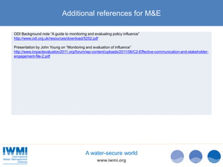 www.iwmi.org
A water-secure world
Additional references for M&E
ODI Background note “A guide to monitoring and evaluating policy influence”
http://www.odi.org.uk/resources/download/5252.pdf
Presentation by John Young on “Monitoring and evaluation of influence”
http://www.impactevaluation2011.org/forum/wp-content/uploads/2011/06/C2-Effective-communication-and-stakeholder-
engagement-file-2.pdf
 