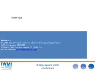 www.iwmi.org
A water-secure world
References –
IDS, 2012, M&E of research uptake and influence, Challenges and opportunities
IWMI Strategy paper 2014-2018
CGIAR WLE-IWMI, Extension proposal 2015-2016. 2014
3ie official website - http://www.3ieimpact.org/
Thank you!
 