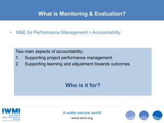 www.iwmi.org
A water-secure world
What is Monitoring & Evaluation?
• M&E for Performance Management = Accountability
Two main aspects of accountability:
1. Supporting project performance management
2. Supporting learning and adjustment towards outcomes
Who is it for?
 