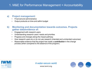 www.iwmi.org
A water-secure world
1. M&E for Performance Management = Accountability
a) Project management:
• Financial and administrative
• Output products on time and within budget
b) Monitoring and documentation towards outcomes. Projects
gather data/evidence of:
• Engagement with research users
• Understanding research users’ needs and priorities
• Progress and changes along the impact pathway
• How research users do or do not use research (intended and unintended outcomes)
• Reasonable evidence that the project has made a contribution in the change
process (when compared to the absence of the program)
 
