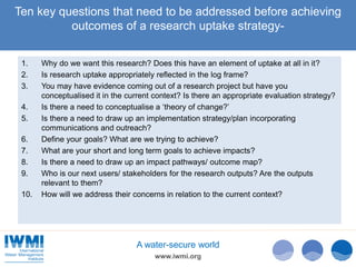 www.iwmi.org
A water-secure world
Ten key questions that need to be addressed before achieving
outcomes of a research uptake strategy-
1. Why do we want this research? Does this have an element of uptake at all in it?
2. Is research uptake appropriately reflected in the log frame?
3. You may have evidence coming out of a research project but have you
conceptualised it in the current context? Is there an appropriate evaluation strategy?
4. Is there a need to conceptualise a ‘theory of change?’
5. Is there a need to draw up an implementation strategy/plan incorporating
communications and outreach?
6. Define your goals? What are we trying to achieve?
7. What are your short and long term goals to achieve impacts?
8. Is there a need to draw up an impact pathways/ outcome map?
9. Who is our next users/ stakeholders for the research outputs? Are the outputs
relevant to them?
10. How will we address their concerns in relation to the current context?
 
