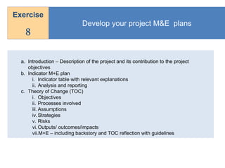 Develop your project M&E plans
Exercise
8
a. Introduction – Description of the project and its contribution to the project
objectives
b. Indicator M+E plan
i. Indicator table with relevant explanations
ii. Analysis and reporting
c. Theory of Change (TOC)
i. Objectives
ii. Processes involved
iii. Assumptions
iv.Strategies
v. Risks
vi.Outputs/ outcomes/impacts
vii.M+E – including backstory and TOC reflection with guidelines
 