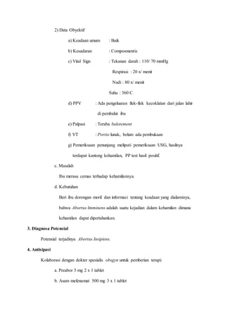 2) Data Obyektif
a) Keadaan umum : Baik
b) Kesadaran : Composmentis
c) Vital Sign : Tekanan darah : 110/ 70 mmHg
Respirasi : 20 x/ menit
Nadi : 80 x/ menit
Suhu : 360 C
d) PPV : Ada pengeluaran flek-flek kecoklatan dari jalan lahir
di pembalut ibu
e) Palpasi : Teraba balotement
f) VT : Portio lunak, belum ada pembukaan
g) Pemeriksaan penunjang meliputi pemeriksaan USG, hasilnya
terdapat kantong kehamilan, PP test hasil positif.
c. Masalah
Ibu merasa cemas terhadap kehamilannya.
d. Kebutuhan
Beri ibu dorongan moril dan informasi tentang keadaan yang dialaminya,
bahwa Abortus Imminens adalah suatu kejadian dalam kehamilan dimana
kehamilan dapat dipertahankan.
3. Diagnosa Potensial
Potensial terjadinya Abortus Insipiens.
4. Antisipasi
Kolaborasi dengan dokter spesialis obsgyn untuk pemberian terapi:
a. Preabor 5 mg 2 x 1 tablet
b. Asam mefenamat 500 mg 3 x 1 tablet
 