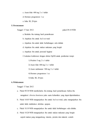 c. Asam folat 400 mg 2 x 1 tablet
d. Hormon progesteron 1 cc
e. Infus RL 20 tpm
5. Perencanaan
Tanggal 17 Juni 2012 pukul 09.10 WIB
a. Beritahu ibu tentang hasil pemeriksaan
b. Anjurkan ibu untuk bed rest total
c. Anjurkan ibu untuk tidak berhubungan seks dahulu
d. Anjurkan ibu untuk makan makanan yang bergizi
e. Anjurkan ibu untuk personal hygiene
f. Lakukan kolaborasi dengan dokter SpOG untuk pemberian terapi:
1) Preabor 5 mg 2 x 1 tablet
2) Asam folat 400 mg 2 x 1 tablet
3) Asam mefenamat 500 mg 3 x 1 tablet
4) Hormon progesteron 1 cc
5) Infus RL 20 tpm
6. Pelaksanaan
Tanggal 17 Juni 2012
a. Pukul 09.30 WIB memberitahu ibu tentang hasil pemeriksaan bahwa ibu
mengalami Abortus Imminens yaitu suatu kehamilan yang dapat dipertahankan.
b. Pukul 10.05 WIB menganjurkan ibu untuk bed rest total, yaitu menganjurkan ibu
untuk tidak melakukan aktivitas apapun.
c. Pukul 10.10 WIB menganjurkan ibu untuk tidak berhubungan seks dahulu.
d. Pukul 10.20 WIB menganjurkan ibu untuk makan makanan yang bergizi
seperti makan yang mengandung vitamin, protein dan mineral, contoh
 