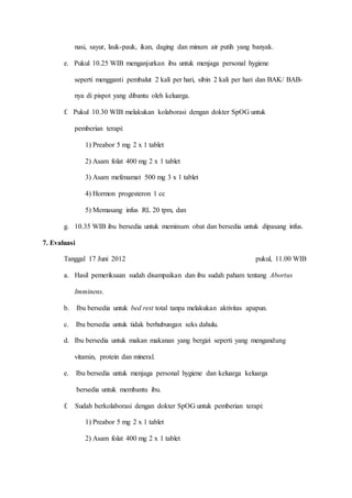 nasi, sayur, lauk-pauk, ikan, daging dan minum air putih yang banyak.
e. Pukul 10.25 WIB menganjurkan ibu untuk menjaga personal hygiene
seperti mengganti pembalut 2 kali per hari, sibin 2 kali per hari dan BAK/ BAB-
nya di pispot yang dibantu oleh keluarga.
f. Pukul 10.30 WIB melakukan kolaborasi dengan dokter SpOG untuk
pemberian terapi:
1) Preabor 5 mg 2 x 1 tablet
2) Asam folat 400 mg 2 x 1 tablet
3) Asam mefenamat 500 mg 3 x 1 tablet
4) Hormon progesteron 1 cc
5) Memasang infus RL 20 tpm, dan
g. 10.35 WIB ibu bersedia untuk meminum obat dan bersedia untuk dipasang infus.
7. Evaluasi
Tanggal 17 Juni 2012 pukul, 11.00 WIB
a. Hasil pemeriksaan sudah disampaikan dan ibu sudah paham tentang Abortus
Imminens.
b. Ibu bersedia untuk bed rest total tanpa melakukan aktivitas apapun.
c. Ibu bersedia untuk tidak berhubungan seks dahulu.
d. Ibu bersedia untuk makan makanan yang bergizi seperti yang mengandung
vitamin, protein dan mineral.
e. Ibu bersedia untuk menjaga personal hygiene dan keluarga keluarga
bersedia untuk membantu ibu.
f. Sudah berkolaborasi dengan dokter SpOG untuk pemberian terapi:
1) Preabor 5 mg 2 x 1 tablet
2) Asam folat 400 mg 2 x 1 tablet
 