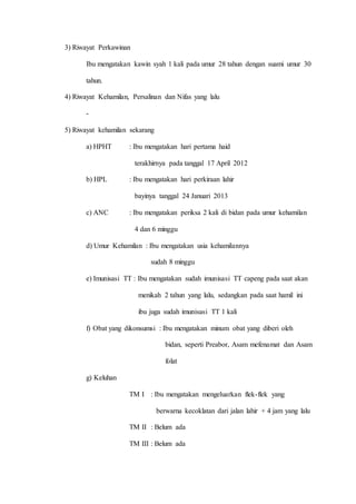 3) Riwayat Perkawinan
Ibu mengatakan kawin syah 1 kali pada umur 28 tahun dengan suami umur 30
tahun.
4) Riwayat Kehamilan, Persalinan dan Nifas yang lalu
-
5) Riwayat kehamilan sekarang
a) HPHT : Ibu mengatakan hari pertama haid
terakhirnya pada tanggal 17 April 2012
b) HPL : Ibu mengatakan hari perkiraan lahir
bayinya tanggal 24 Januari 2013
c) ANC : Ibu mengatakan periksa 2 kali di bidan pada umur kehamilan
4 dan 6 minggu
d) Umur Kehamilan : Ibu mengatakan usia kehamilannya
sudah 8 minggu
e) Imunisasi TT : Ibu mengatakan sudah imunisasi TT capeng pada saat akan
menikah 2 tahun yang lalu, sedangkan pada saat hamil ini
ibu juga sudah imunisasi TT 1 kali
f) Obat yang dikonsumsi : Ibu mengatakan minum obat yang diberi oleh
bidan, seperti Preabor, Asam mefenamat dan Asam
folat
g) Keluhan
TM I : Ibu mengatakan mengeluarkan flek-flek yang
berwarna kecoklatan dari jalan lahir + 4 jam yang lalu
TM II : Belum ada
TM III : Belum ada
 