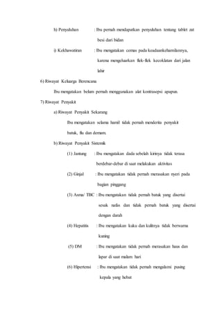 h) Penyuluhan : Ibu pernah mendapatkan penyuluhan tentang tablet zat
besi dari bidan
i) Kekhawatiran : Ibu mengatakan cemas pada keadaankehamilannya,
karena mengeluarkan flek-flek kecoklatan dari jalan
lahir
6) Riwayat Keluarga Berencana
Ibu mengatakan belum pernah menggunakan alat kontrasepsi apapun.
7) Riwayat Penyakit
a) Riwayat Penyakit Sekarang
Ibu mengatakan selama hamil tidak pernah menderita penyakit
batuk, flu dan demam.
b) Riwayat Penyakit Sistemik
(1) Jantung : Ibu mengatakan dada sebelah kirinya tidak terasa
berdebar-debar di saat melakukan aktivitas
(2) Ginjal : Ibu mengatakan tidak pernah merasakan nyeri pada
bagian pinggang
(3) Asma/ TBC : Ibu mengatakan tidak pernah batuk yang disertai
sesak nafas dan tidak pernah batuk yang disertai
dengan darah
(4) Hepatitis : Ibu mengatakan kuku dan kulitnya tidak berwarna
kuning
(5) DM : Ibu mengatakan tidak pernah merasakan haus dan
lapar di saat malam hari
(6) Hipertensi : Ibu mengatakan tidak pernah mengalami pusing
kepala yang hebat
 