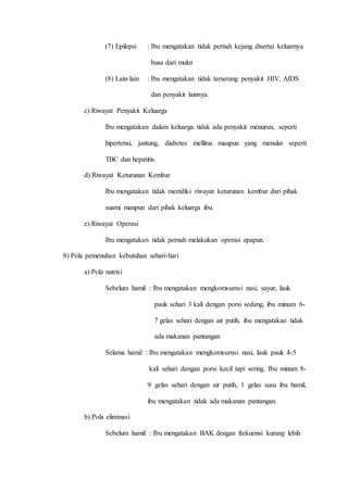 (7) Epilepsi : Ibu mengatakan tidak pernah kejang disertai keluarnya
busa dari mulut
(8) Lain-lain : Ibu mengatakan tidak terserang penyakit HIV, AIDS
dan penyakit lainnya.
c) Riwayat Penyakit Keluarga
Ibu mengatakan dalam keluarga tidak ada penyakit menurun, seperti
hipertensi, jantung, diabetes mellitus maupun yang menular seperti
TBC dan hepatitis.
d) Riwayat Keturunan Kembar
Ibu mengatakan tidak memiliki riwayat keturunan kembar dari pihak
suami maupun dari pihak keluarga ibu.
e) Riwayat Operasi
Ibu mengatakan tidak pernah melakukan operasi apapun.
8) Pola pemenuhan kebutuhan sehari-hari
a) Pola nutrisi
Sebelum hamil : Ibu mengatakan mengkomsumsi nasi, sayur, lauk
pauk sehari 3 kali dengan porsi sedang, ibu minum 6-
7 gelas sehari dengan air putih, ibu mengatakan tidak
ada makanan pantangan
Selama hamil : Ibu mengatakan mengkomsumsi nasi, lauk pauk 4-5
kali sehari dengan porsi kecil tapi sering. Ibu minum 8-
9 gelas sehari dengan air putih, 1 gelas susu ibu hamil,
ibu mengatakan tidak ada makanan pantangan.
b) Pola eliminasi
Sebelum hamil : Ibu mengatakan BAK dengan frekuensi kurang lebih
 