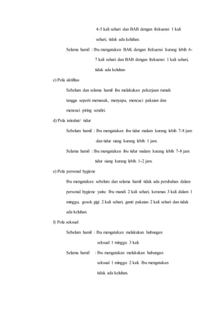 4-5 kali sehari dan BAB dengan frekuensi 1 kali
sehari, tidak ada keluhan.
Selama hamil : Ibu mengatakan BAK dengan frekuensi kurang lebih 6-
7 kali sehari dan BAB dengan frekuensi 1 kali sehari,
tidak ada keluhan
c) Pola aktifitas
Sebelum dan selama hamil ibu melakukan pekerjaan rumah
tangga seperti memasak, menyapu, mencuci pakaian dan
mencuci piring sendiri.
d) Pola istirahat/ tidur
Sebelum hamil : Ibu mengatakan ibu tidur malam kurang lebih 7-8 jam
dan tidur siang kurang lebih 1 jam.
Selama hamil : Ibu mengatakan ibu tidur malam kurang lebih 7-8 jam
tidur siang kurang lebih 1-2 jam.
e) Pola personal hygiene
Ibu mengatakan sebelum dan selama hamil tidak ada perubahan dalam
personal hygiene yaitu: Ibu mandi 2 kali sehari, keramas 3 kali dalam 1
minggu, gosok gigi 2 kali sehari, ganti pakaian 2 kali sehari dan tidak
ada keluhan.
f) Pola seksual
Sebelum hamil : Ibu mengatakan melakukan hubungan
seksual 1 minggu 3 kali.
Selama hamil : Ibu mengatakan melakukan hubungan
seksual 1 minggu 2 kali. Ibu mengatakan
tidak ada keluhan.
 