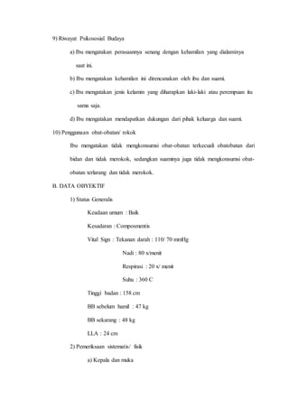 9) Riwayat Psikososial Budaya
a) Ibu mengatakan perasaannya senang dengan kehamilan yang dialaminya
saat ini.
b) Ibu mengatakan kehamilan ini direncanakan oleh ibu dan suami.
c) Ibu mengatakan jenis kelamin yang diharapkan laki-laki atau perempuan itu
sama saja.
d) Ibu mengatakan mendapatkan dukungan dari pihak keluarga dan suami.
10) Penggunaan obat-obatan/ rokok
Ibu mengatakan tidak mengkonsumsi obat-obatan terkecuali obatobatan dari
bidan dan tidak merokok, sedangkan suaminya juga tidak mengkonsumsi obat-
obatan terlarang dan tidak merokok.
B. DATA OBYEKTIF
1) Status Generalis
Keadaan umum : Baik
Kesadaran : Composmentis
Vital Sign : Tekanan darah : 110/ 70 mmHg
Nadi : 80 x/menit
Respirasi : 20 x/ menit
Suhu : 360 C
Tinggi badan : 158 cm
BB sebelum hamil : 47 kg
BB sekarang : 48 kg
LLA : 24 cm
2) Pemeriksaan sistematis/ fisik
a) Kepala dan muka
 
