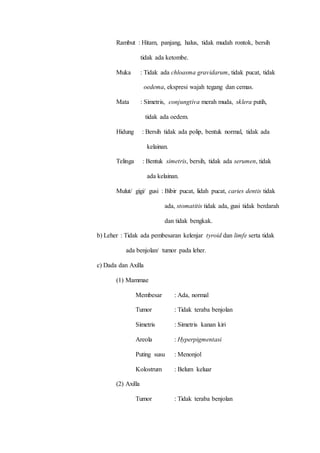 Rambut : Hitam, panjang, halus, tidak mudah rontok, bersih
tidak ada ketombe.
Muka : Tidak ada chloasma gravidarum, tidak pucat, tidak
oedema, ekspresi wajah tegang dan cemas.
Mata : Simetris, conjungtiva merah muda, sklera putih,
tidak ada oedem.
Hidung : Bersih tidak ada polip, bentuk normal, tidak ada
kelainan.
Telinga : Bentuk simetris, bersih, tidak ada serumen, tidak
ada kelainan.
Mulut/ gigi/ gusi : Bibir pucat, lidah pucat, caries dentis tidak
ada, stomatitis tidak ada, gusi tidak berdarah
dan tidak bengkak.
b) Leher : Tidak ada pembesaran kelenjar tyroid dan limfe serta tidak
ada benjolan/ tumor pada leher.
c) Dada dan Axilla
(1) Mammae
Membesar : Ada, normal
Tumor : Tidak teraba benjolan
Simetris : Simetris kanan kiri
Areola : Hyperpigmentasi
Puting susu : Menonjol
Kolostrum : Belum keluar
(2) Axilla
Tumor : Tidak teraba benjolan
 