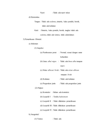Nyeri : Tidak ada nyeri tekan
d) Ekstremitas
Tangan : Tidak ada oedema, simetris, kuku pendek, bersih,
tidak ada kelainan
Kaki : Simetris, kuku pendek, bersih, tungkai tidak ada
oedema, tidak ada varices, tidak adakelainan
3) Pemeriksaan Obstetri
a) Abdomen
(1) Inspeksi
(a) Pembesaran perut : Normal, sesuai dengan umur
kehamilan
(b) Linea alba/ nigra : Tidak ada linea alba maupun
nigra
(c) Striae albican/ livide : Tidak ada striae albican
maupun livide
(d) Kelainan : Tidak ada kelainan
(e) Pergerakan janin : Tidak ada pergerakan janin
(2) Palpasi
(a) Kontraksi : Belum ada kontraksi.
(b) Leopold I : Teraba balotement
(c) Leopold II : Tidak dilakukan pemeriksaan
(d) Leopold III : Tidak dilakukan pemeriksaan
(e) Leopold IV : Tidak dilakukan pemeriksaan
b) Anogenital
(1) Varises : Tidak ada
 