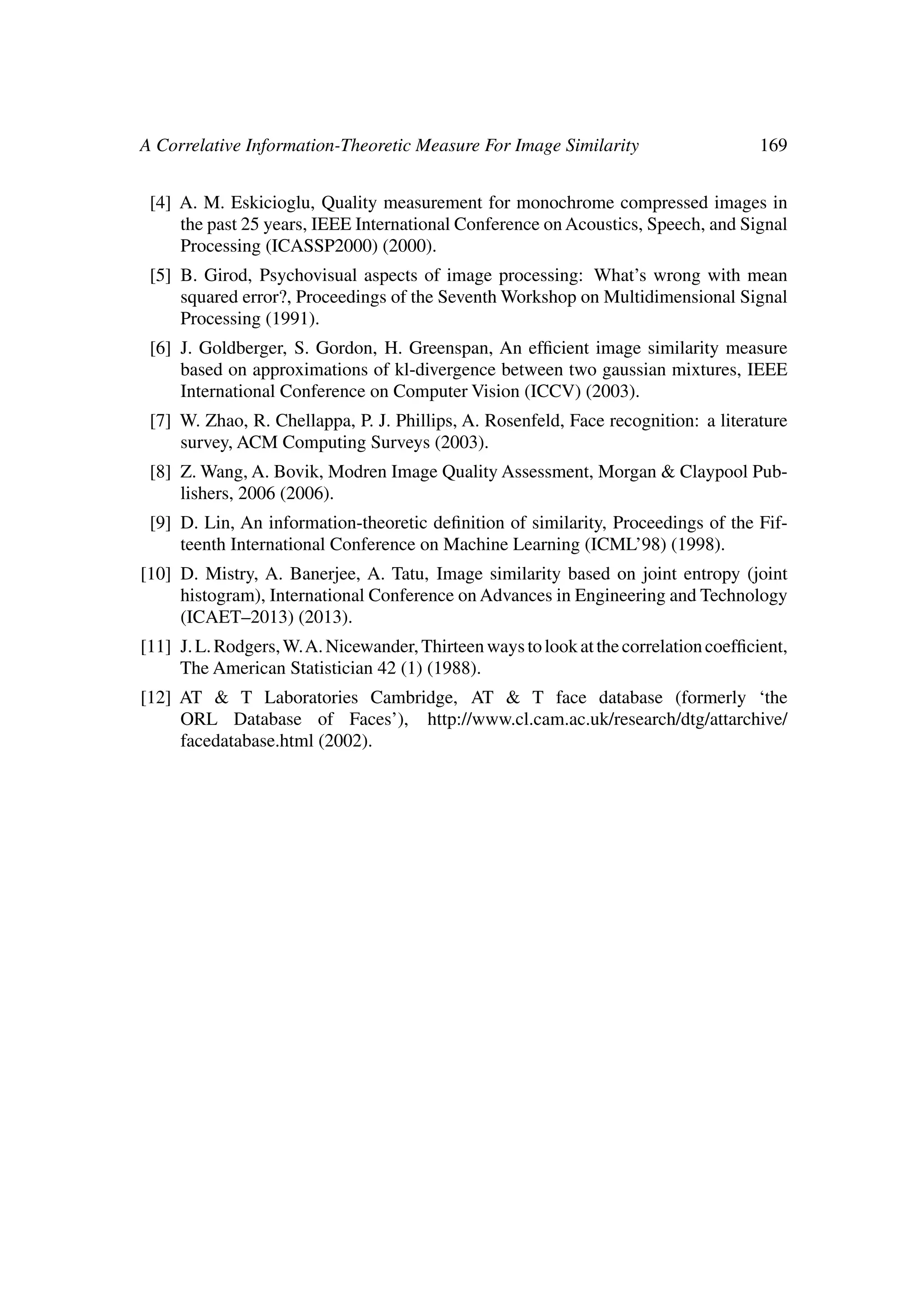 A Correlative Information-Theoretic Measure For Image Similarity 169
[4] A. M. Eskicioglu, Quality measurement for monochrome compressed images in
the past 25 years, IEEE International Conference on Acoustics, Speech, and Signal
Processing (ICASSP2000) (2000).
[5] B. Girod, Psychovisual aspects of image processing: What’s wrong with mean
squared error?, Proceedings of the Seventh Workshop on Multidimensional Signal
Processing (1991).
[6] J. Goldberger, S. Gordon, H. Greenspan, An efﬁcient image similarity measure
based on approximations of kl-divergence between two gaussian mixtures, IEEE
International Conference on Computer Vision (ICCV) (2003).
[7] W. Zhao, R. Chellappa, P. J. Phillips, A. Rosenfeld, Face recognition: a literature
survey, ACM Computing Surveys (2003).
[8] Z. Wang, A. Bovik, Modren Image Quality Assessment, Morgan & Claypool Pub-
lishers, 2006 (2006).
[9] D. Lin, An information-theoretic deﬁnition of similarity, Proceedings of the Fif-
teenth International Conference on Machine Learning (ICML’98) (1998).
[10] D. Mistry, A. Banerjee, A. Tatu, Image similarity based on joint entropy (joint
histogram), International Conference on Advances in Engineering and Technology
(ICAET–2013) (2013).
[11] J.L.Rodgers,W.A.Nicewander,Thirteenwaystolookatthecorrelationcoefﬁcient,
The American Statistician 42 (1) (1988).
[12] AT & T Laboratories Cambridge, AT & T face database (formerly ‘the
ORL Database of Faces’), http://www.cl.cam.ac.uk/research/dtg/attarchive/
facedatabase.html (2002).
 