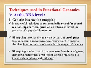 Techniques used in Functional Genomics
 At the DNA level :
1- Genetic interaction mapping
 is a powerful technique to systematically reveal functional
relationships between genes which often also reveal the
presence of a physical interaction
 GI mapping involves the pairwise perturbation of genes
(e.g. knockout, knockdown or overexpression) in order to
elucidate how one gene modulates the phenotype of the other
 GI mapping is often used to uncover new functions of genes,
enabling a hierarchical organization of gene products into
functional complexes and pathways
 