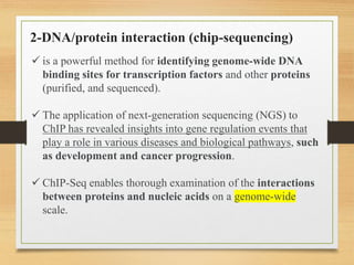 2-DNA/protein interaction (chip-sequencing)
 is a powerful method for identifying genome-wide DNA
binding sites for transcription factors and other proteins
(purified, and sequenced).
 The application of next-generation sequencing (NGS) to
ChIP has revealed insights into gene regulation events that
play a role in various diseases and biological pathways, such
as development and cancer progression.
 ChIP-Seq enables thorough examination of the interactions
between proteins and nucleic acids on a genome-wide
scale.
 