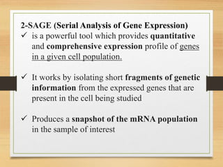 2-SAGE (Serial Analysis of Gene Expression)
 is a powerful tool which provides quantitative
and comprehensive expression profile of genes
in a given cell population.
 It works by isolating short fragments of genetic
information from the expressed genes that are
present in the cell being studied
 Produces a snapshot of the mRNA population
in the sample of interest
 