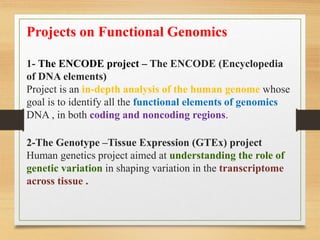Projects on Functional Genomics
1- The ENCODE project – The ENCODE (Encyclopedia
of DNA elements)
Project is an in-depth analysis of the human genome whose
goal is to identify all the functional elements of genomics
DNA , in both coding and noncoding regions.
2-The Genotype –Tissue Expression (GTEx) project
Human genetics project aimed at understanding the role of
genetic variation in shaping variation in the transcriptome
across tissue .
 