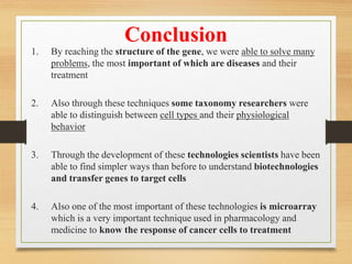 Conclusion
1. By reaching the structure of the gene, we were able to solve many
problems, the most important of which are diseases and their
treatment
2. Also through these techniques some taxonomy researchers were
able to distinguish between cell types and their physiological
behavior
3. Through the development of these technologies scientists have been
able to find simpler ways than before to understand biotechnologies
and transfer genes to target cells
4. Also one of the most important of these technologies is microarray
which is a very important technique used in pharmacology and
medicine to know the response of cancer cells to treatment
 