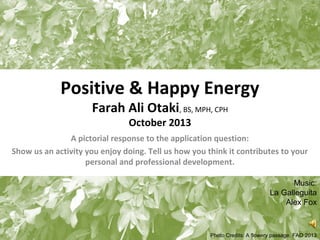 Positive & Happy Energy
Farah Ali Otaki, BS, MPH, CPH
October 2013

A pictorial response to the application question:
Show us an activity you enjoy doing. Tell us how you think it contributes to your
personal and professional development.
Music:
La Galleguita
Alex Fox
1
Photo Credits: A flowery passage. FAO 2013

 