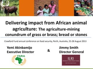 Delivering impact from African animal
agriculture: The agriculture-mining
conundrum of grass or brass; bread or stones
Yemi Akinbamijo
Executive Director
Jimmy Smith
Director General&
Crawford Fund annual conference on food security, Perth, Australia, 25-28 August 2013
 