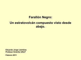 Farallón Negro:
    Un estratovolcán compuesto visto desde
                     abajo.




Eduardo Jorge Llambías
Profesor Emérito UNLP
Febrero 2011
 